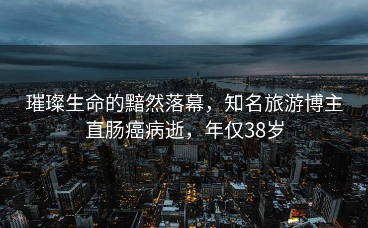 璀璨生命的黯然落幕，知名旅游博主直肠癌病逝，年仅38岁