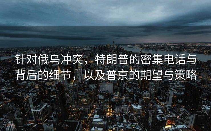 针对俄乌冲突，特朗普的密集电话与背后的细节，以及普京的期望与策略