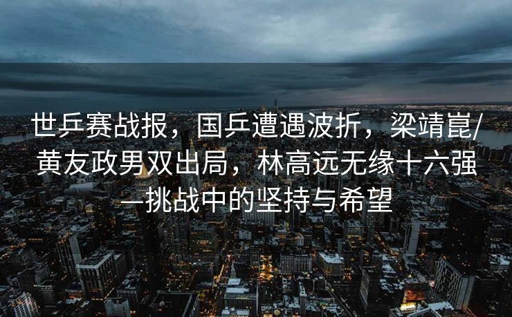 世乒赛战报，国乒遭遇波折，梁靖崑/黄友政男双出局，林高远无缘十六强—挑战中的坚持与希望