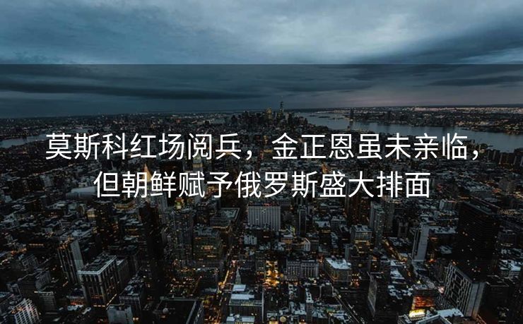 莫斯科红场阅兵，金正恩虽未亲临，但朝鲜赋予俄罗斯盛大排面