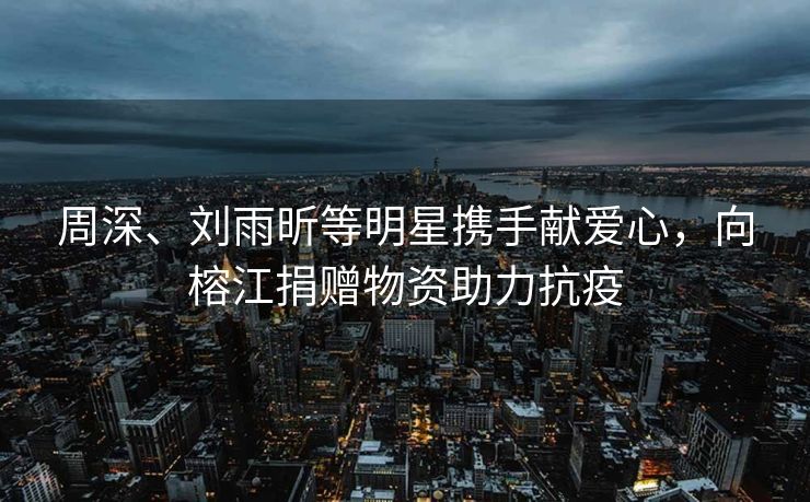周深、刘雨昕等明星携手献爱心，向榕江捐赠物资助力抗疫