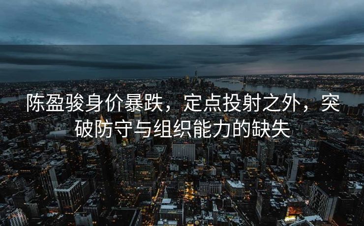 陈盈骏身价暴跌，定点投射之外，突破防守与组织能力的缺失