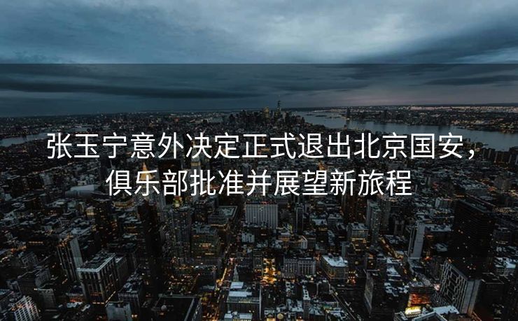 张玉宁意外决定正式退出北京国安，俱乐部批准并展望新旅程