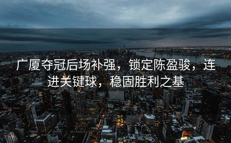 广厦夺冠后场补强，锁定陈盈骏，连进关键球，稳固胜利之基