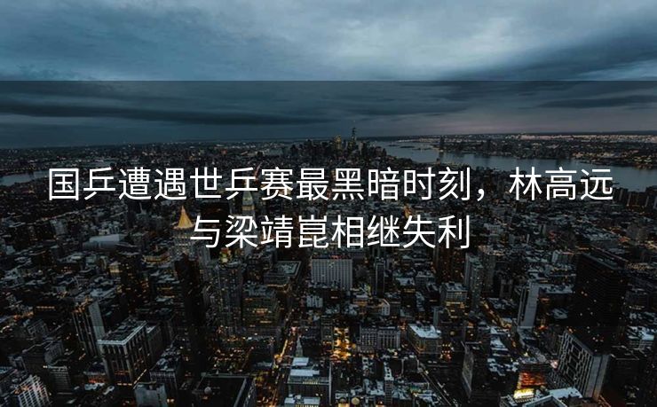 国乒遭遇世乒赛最黑暗时刻，林高远与梁靖崑相继失利