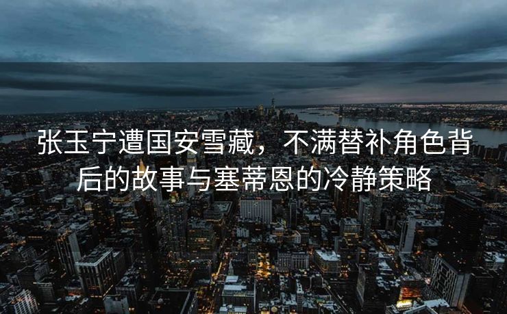 张玉宁遭国安雪藏，不满替补角色背后的故事与塞蒂恩的冷静策略