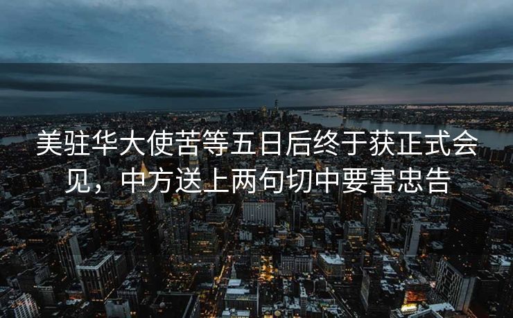美驻华大使苦等五日后终于获正式会见，中方送上两句切中要害忠告