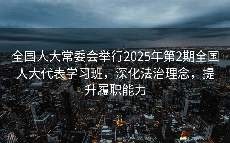 全国人大常委会举行2025年第2期全国人大代表学习班，深化法治理念，提升履职能力