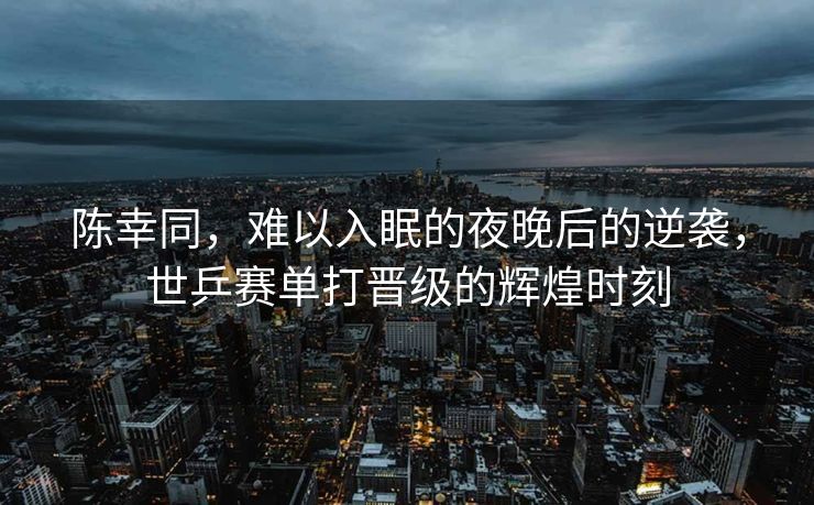 陈幸同，难以入眠的夜晚后的逆袭，世乒赛单打晋级的辉煌时刻