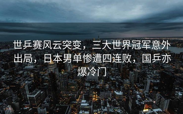 世乒赛风云突变，三大世界冠军意外出局，日本男单惨遭四连败，国乒亦爆冷门