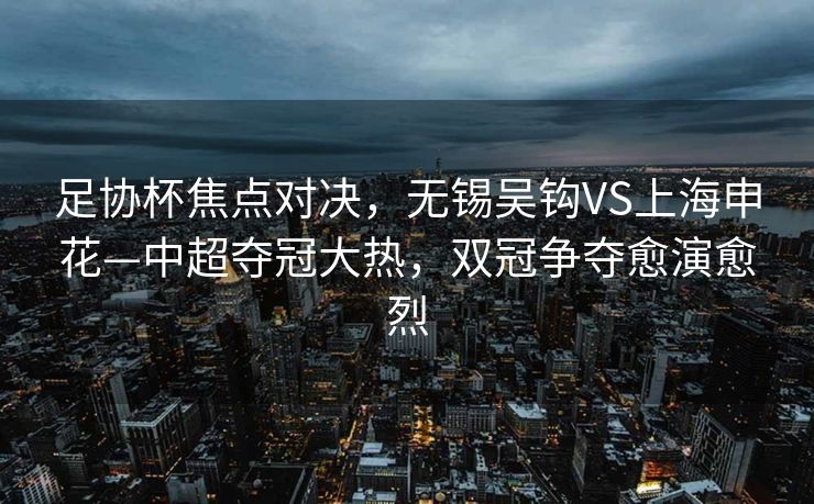足协杯焦点对决，无锡吴钩VS上海申花—中超夺冠大热，双冠争夺愈演愈烈