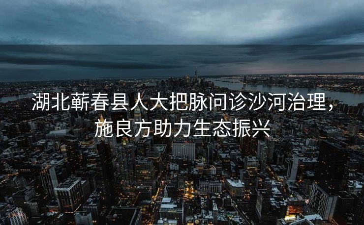 湖北蕲春县人大把脉问诊沙河治理，施良方助力生态振兴