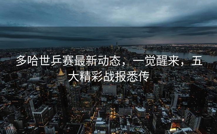 多哈世乒赛最新动态，一觉醒来，五大精彩战报悉传