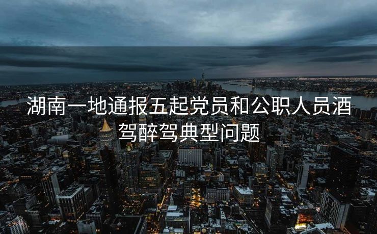 湖南一地通报五起党员和公职人员酒驾醉驾典型问题