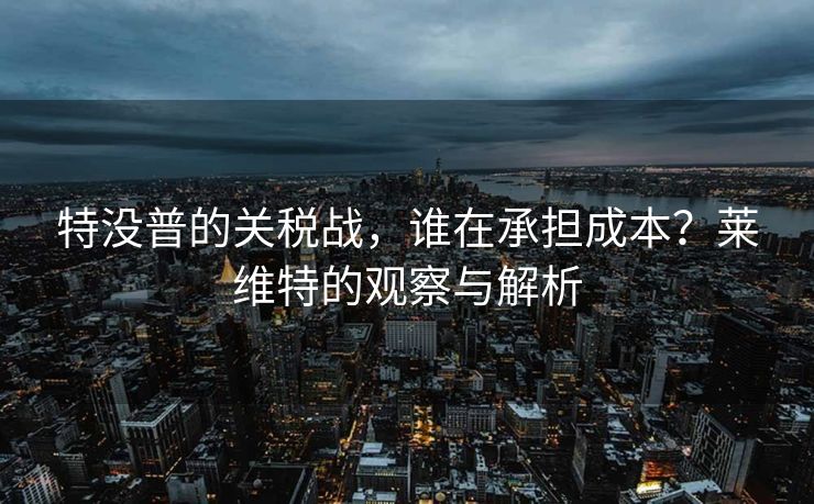 特没普的关税战，谁在承担成本？莱维特的观察与解析