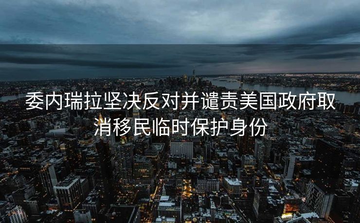 委内瑞拉坚决反对并谴责美国政府取消移民临时保护身份