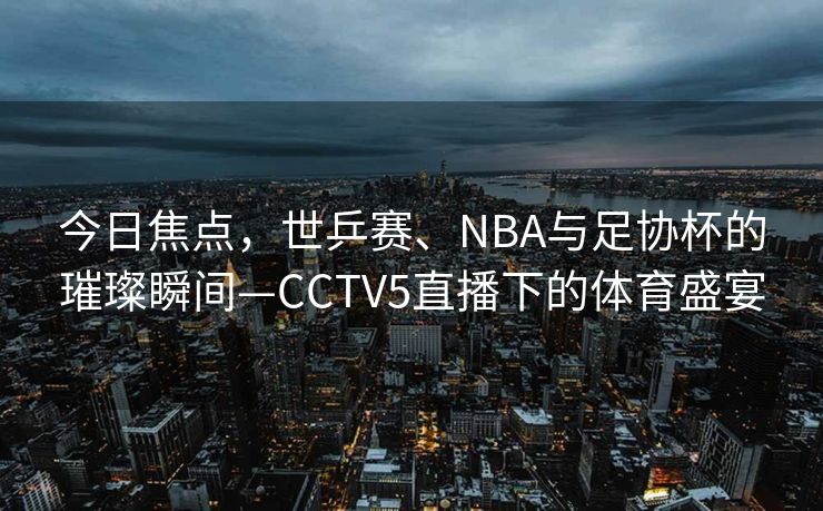 今日焦点，世乒赛、NBA与足协杯的璀璨瞬间—CCTV5直播下的体育盛宴