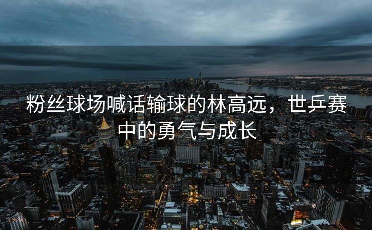 粉丝球场喊话输球的林高远，世乒赛中的勇气与成长