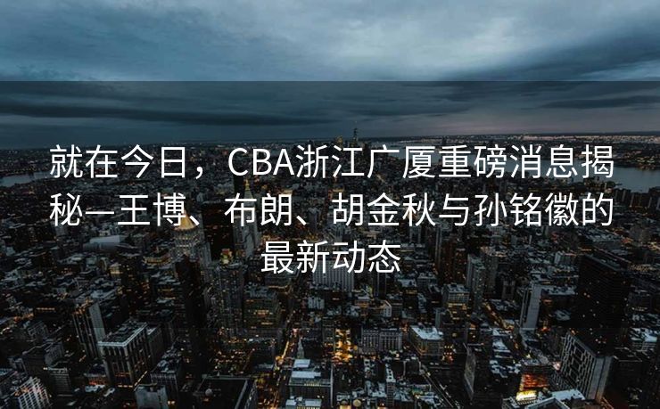 就在今日，CBA浙江广厦重磅消息揭秘—王博、布朗、胡金秋与孙铭徽的最新动态