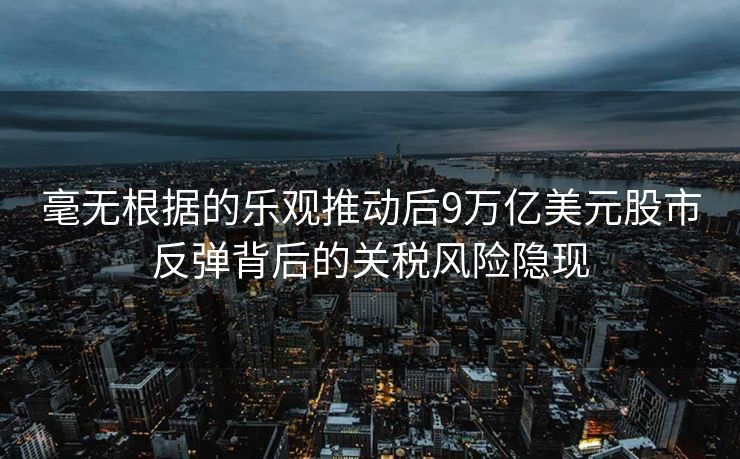 毫无根据的乐观推动后9万亿美元股市反弹背后的关税风险隐现