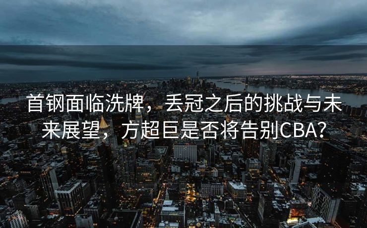 首钢面临洗牌，丢冠之后的挑战与未来展望，方超巨是否将告别CBA？