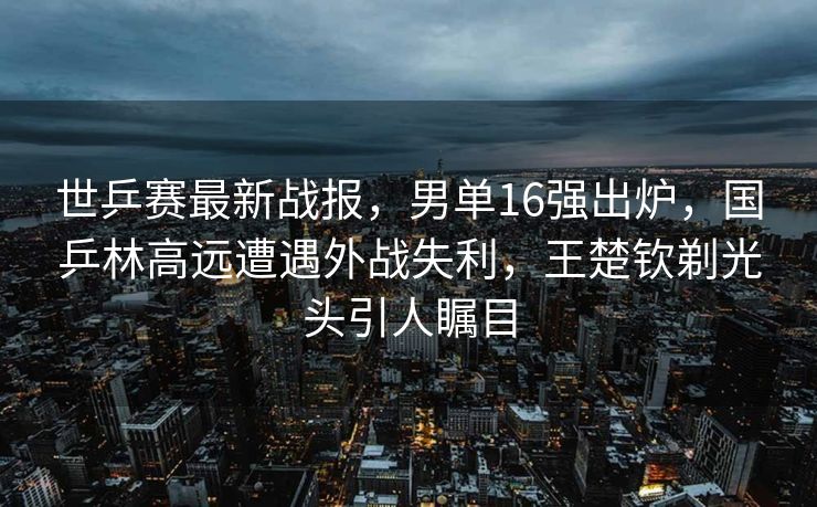 世乒赛最新战报，男单16强出炉，国乒林高远遭遇外战失利，王楚钦剃光头引人瞩目