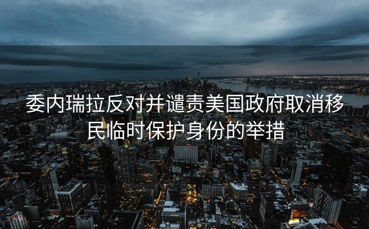 委内瑞拉反对并谴责美国政府取消移民临时保护身份的举措