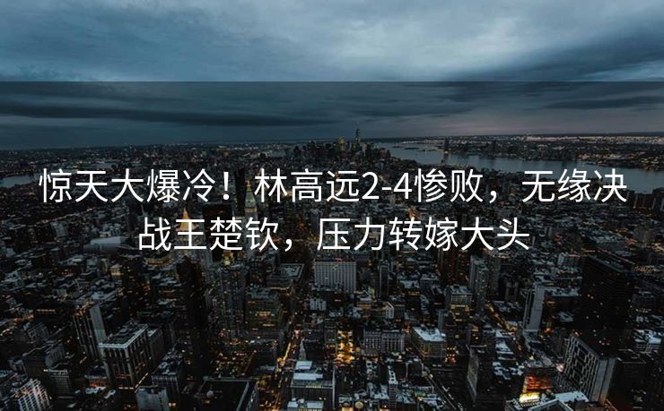 惊天大爆冷！林高远2-4惨败，无缘决战王楚钦，压力转嫁大头