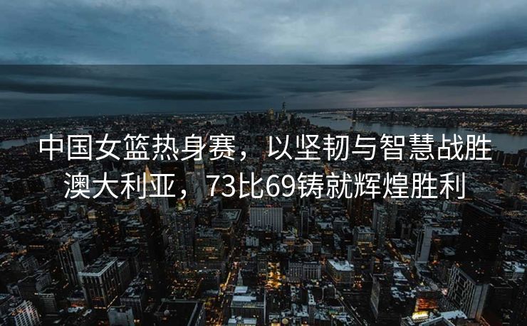 中国女篮热身赛，以坚韧与智慧战胜澳大利亚，73比69铸就辉煌胜利