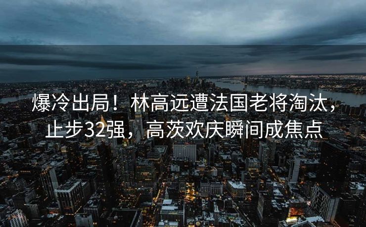 爆冷出局！林高远遭法国老将淘汰，止步32强，高茨欢庆瞬间成焦点
