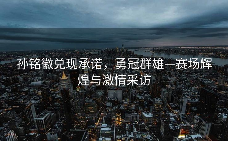 孙铭徽兑现承诺，勇冠群雄—赛场辉煌与激情采访