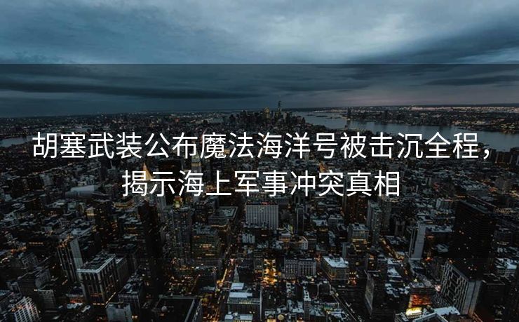 胡塞武装公布魔法海洋号被击沉全程，揭示海上军事冲突真相