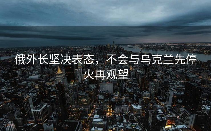 俄外长坚决表态，不会与乌克兰先停火再观望