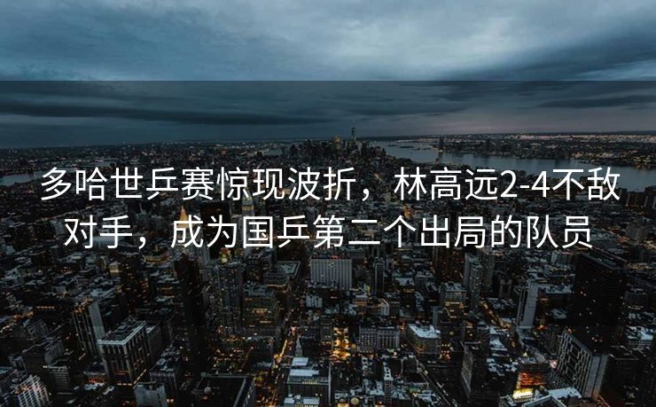 多哈世乒赛惊现波折，林高远2-4不敌对手，成为国乒第二个出局的队员
