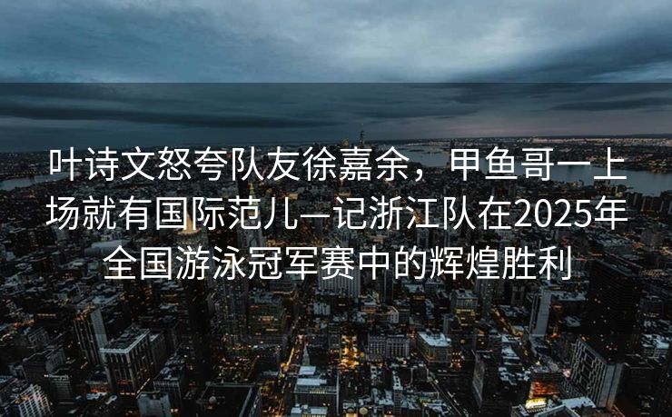 叶诗文怒夸队友徐嘉余，甲鱼哥一上场就有国际范儿—记浙江队在2025年全国游泳冠军赛中的辉煌胜利