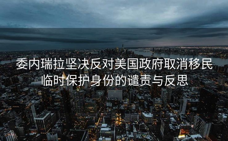 委内瑞拉坚决反对美国政府取消移民临时保护身份的谴责与反思