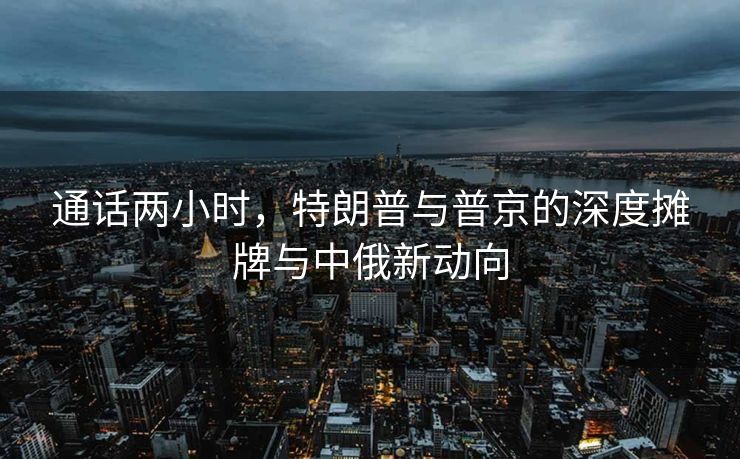 通话两小时，特朗普与普京的深度摊牌与中俄新动向