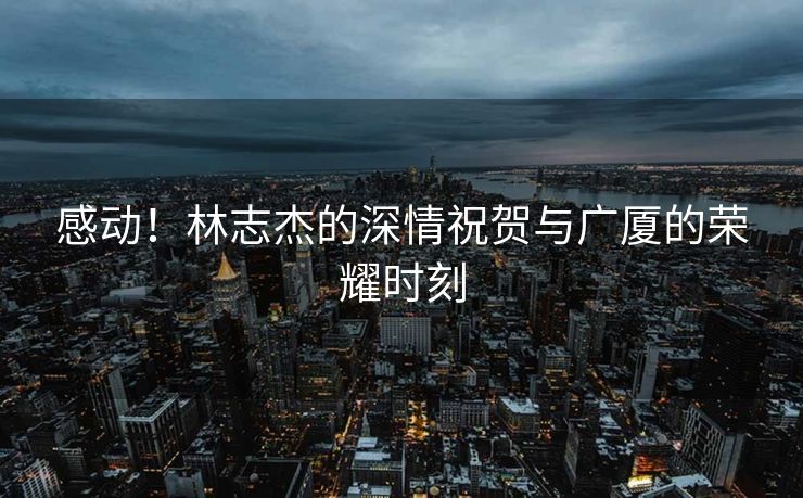 感动！林志杰的深情祝贺与广厦的荣耀时刻