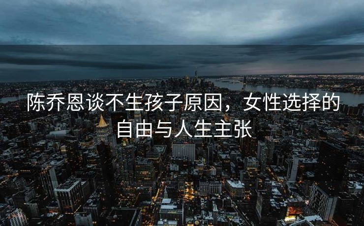 陈乔恩谈不生孩子原因，女性选择的自由与人生主张
