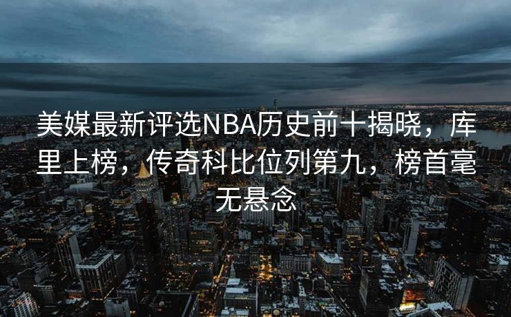 美媒最新评选NBA历史前十揭晓，库里上榜，传奇科比位列第九，榜首毫无悬念
