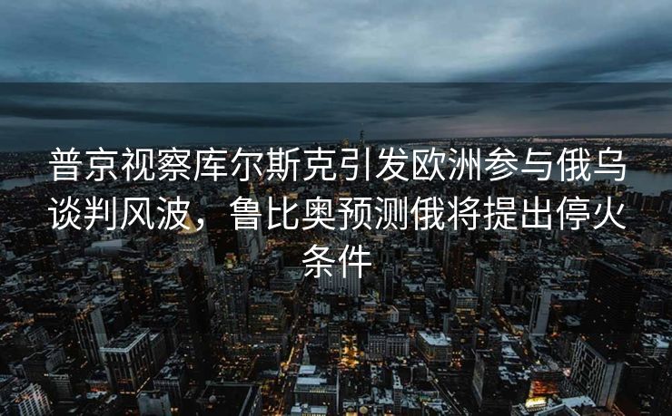 普京视察库尔斯克引发欧洲参与俄乌谈判风波，鲁比奥预测俄将提出停火条件