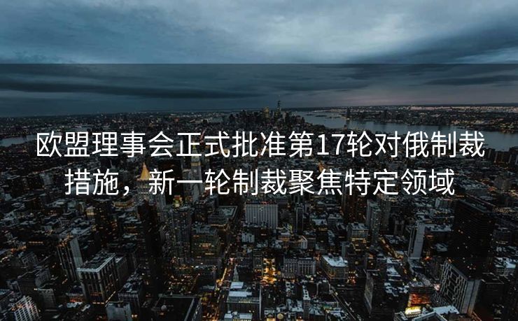 欧盟理事会正式批准第17轮对俄制裁措施，新一轮制裁聚焦特定领域