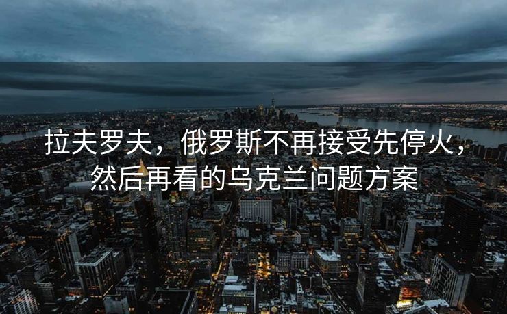 拉夫罗夫，俄罗斯不再接受先停火，然后再看的乌克兰问题方案