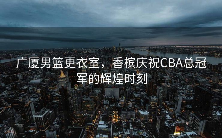 广厦男篮更衣室，香槟庆祝CBA总冠军的辉煌时刻