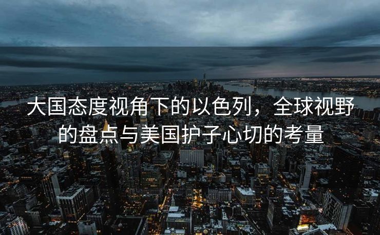 大国态度视角下的以色列，全球视野的盘点与美国护子心切的考量