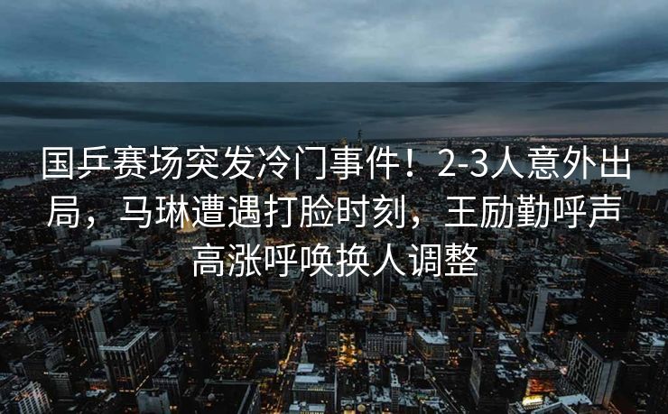 国乒赛场突发冷门事件！2-3人意外出局，马琳遭遇打脸时刻，王励勤呼声高涨呼唤换人调整