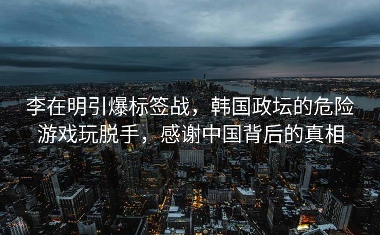 李在明引爆标签战，韩国政坛的危险游戏玩脱手，感谢中国背后的真相