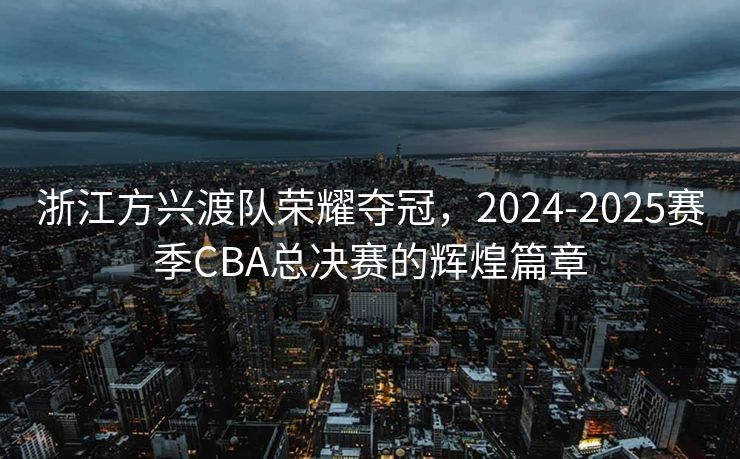 浙江方兴渡队荣耀夺冠，2024-2025赛季CBA总决赛的辉煌篇章