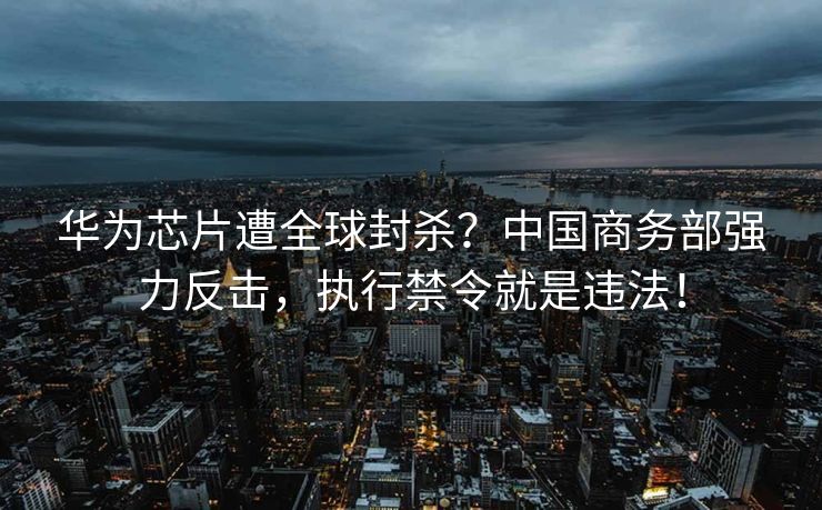 华为芯片遭全球封杀？中国商务部强力反击，执行禁令就是违法！