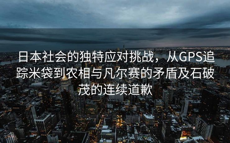 日本社会的独特应对挑战，从GPS追踪米袋到农相与凡尔赛的矛盾及石破茂的连续道歉